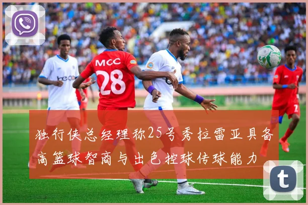 独行侠总经理称25号秀拉雷亚具备高篮球智商与出色控球传球能力