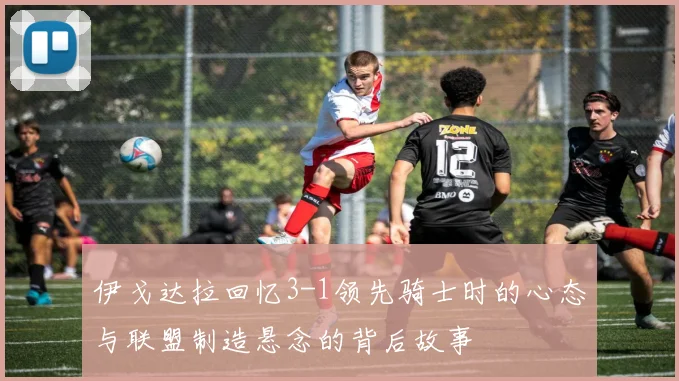 伊戈达拉回忆3-1领先骑士时的心态与联盟制造悬念的背后故事