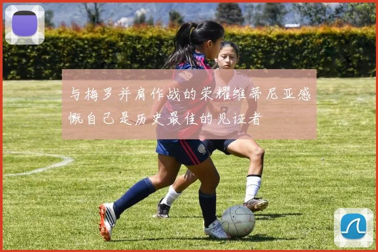 与梅罗并肩作战的荣耀维蒂尼亚感慨自己是历史最佳的见证者