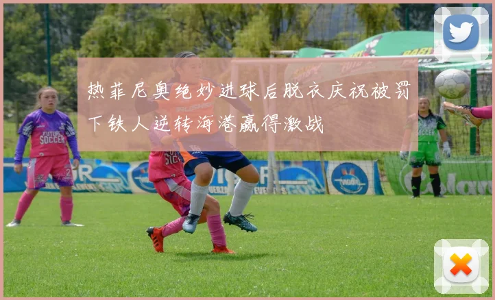 热菲尼奥绝妙进球后脱衣庆祝被罚下铁人逆转海港赢得激战