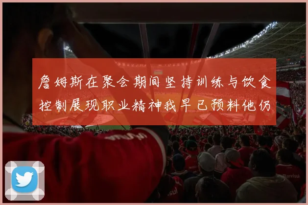 詹姆斯在聚会期间坚持训练与饮食控制展现职业精神我早已预料他仍将出战