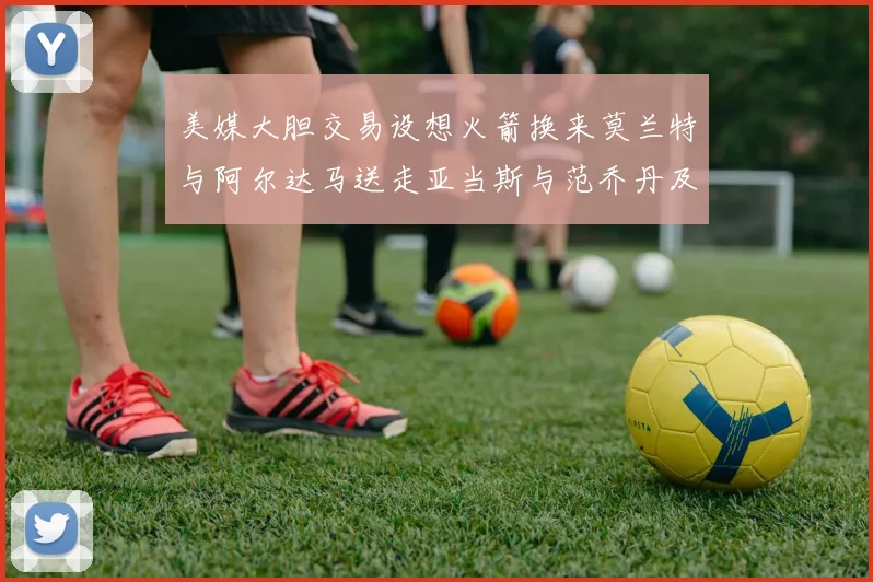 美媒大胆交易设想火箭换来莫兰特与阿尔达马送走亚当斯与范乔丹及两个选秀权