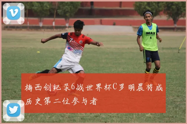 梅西创纪录6战世界杯C罗明晨将成历史第二位参与者