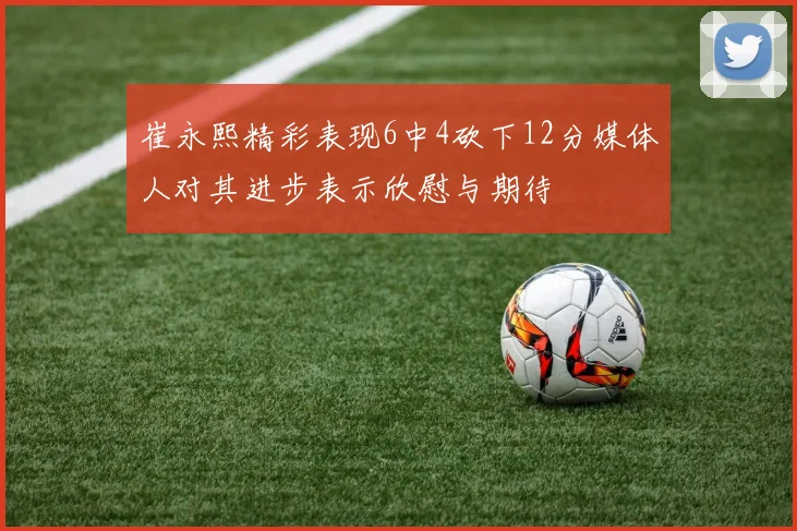 崔永熙精彩表现6中4砍下12分媒体人对其进步表示欣慰与期待