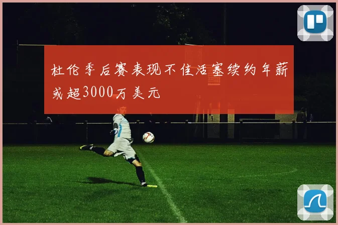 杜伦季后赛表现不佳活塞续约年薪或超3000万美元