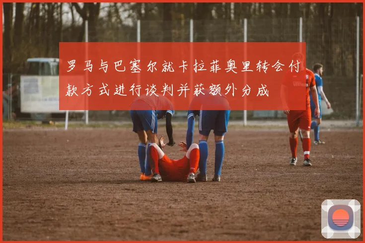 罗马与巴塞尔就卡拉菲奥里转会付款方式进行谈判并获额外分成