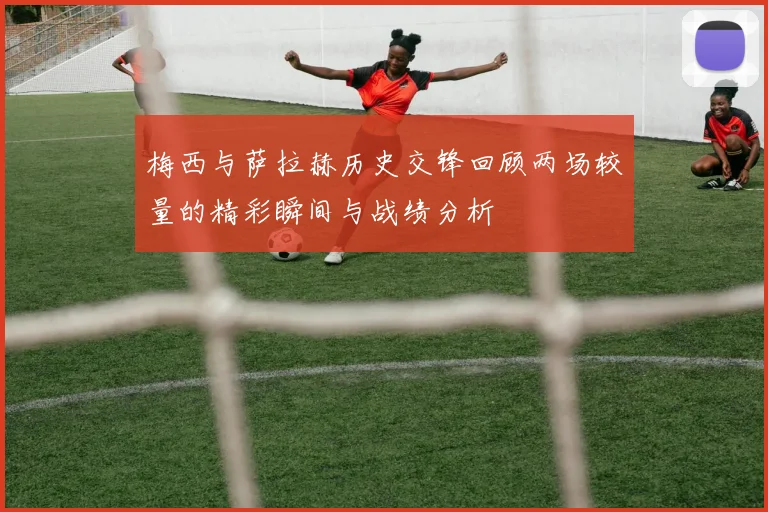 梅西与萨拉赫历史交锋回顾两场较量的精彩瞬间与战绩分析