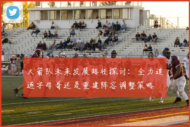 火箭队未来发展路径探讨：全力追逐字母哥还是重建阵容调整策略