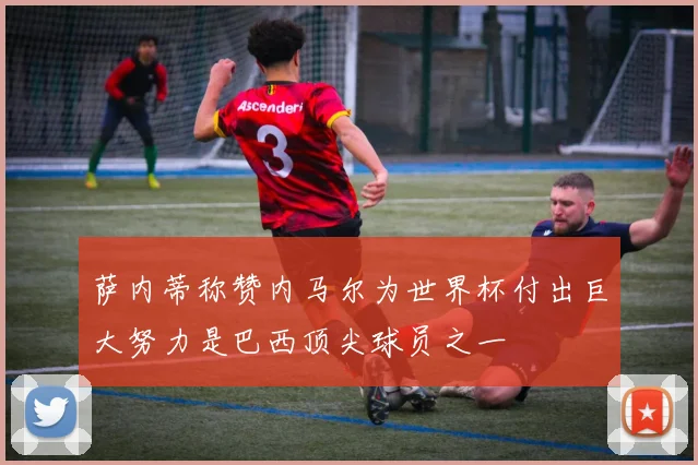 萨内蒂称赞内马尔为世界杯付出巨大努力是巴西顶尖球员之一