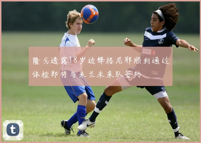 隆戈透露18岁边锋格尼耶顺利通过体检即将与米兰未来队签约